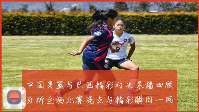 中国男篮与巴西精彩对决录播回顾分析全场比赛亮点与精彩瞬间一网打尽