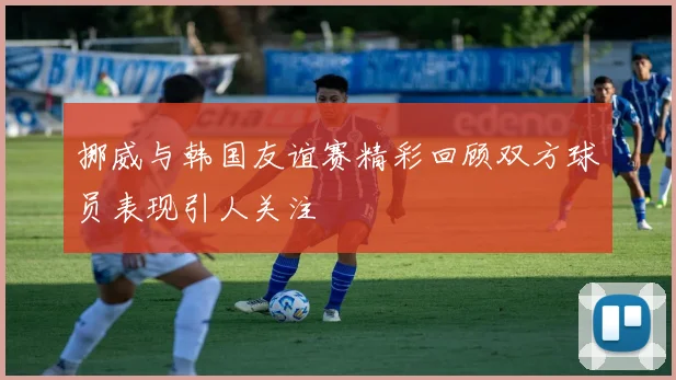 挪威与韩国友谊赛精彩回顾双方球员表现引人关注