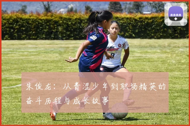朱俊龙：从青涩少年到职场精英的奋斗历程与成长故事
