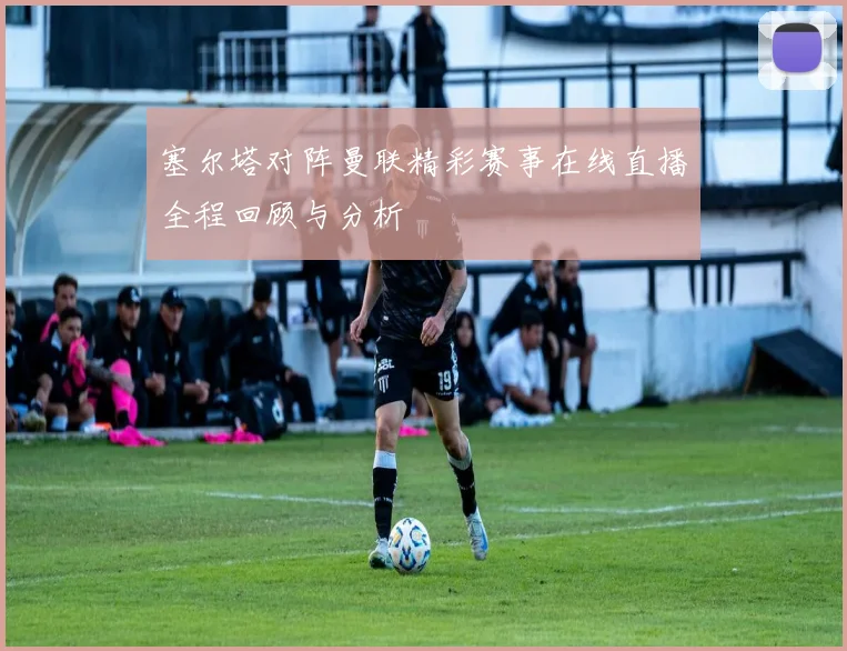 塞尔塔对阵曼联精彩赛事在线直播全程回顾与分析