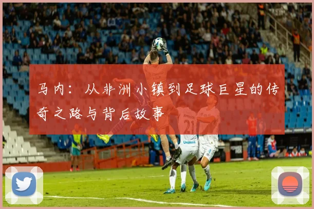 马内：从非洲小镇到足球巨星的传奇之路与背后故事