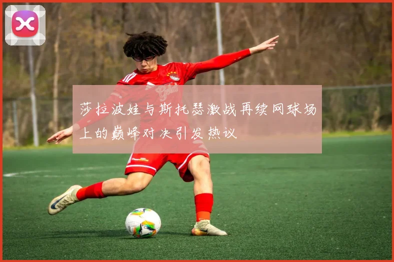莎拉波娃与斯托瑟激战再续网球场上的巅峰对决引发热议