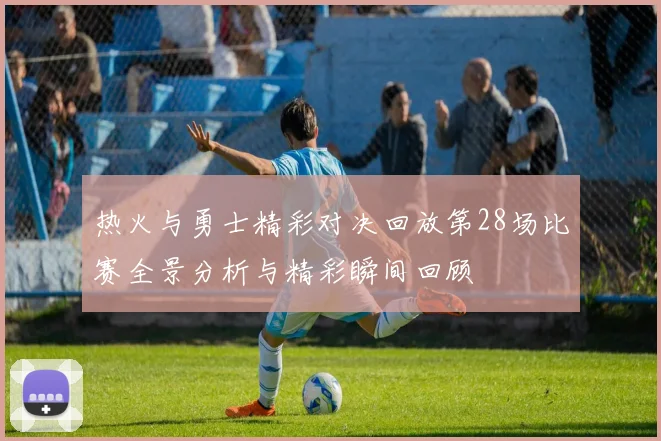 热火与勇士精彩对决回放第28场比赛全景分析与精彩瞬间回顾
