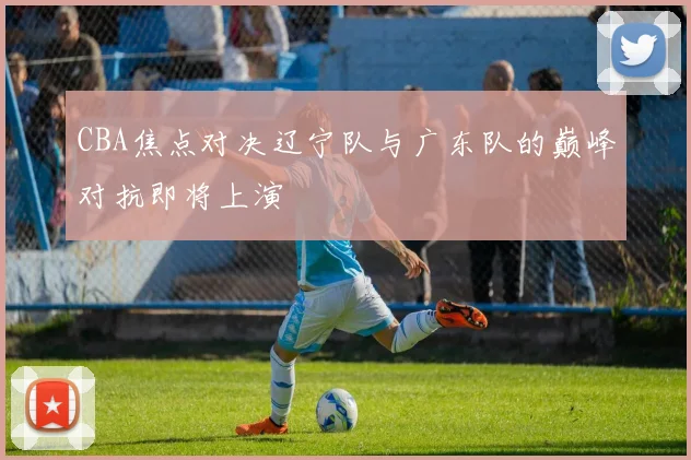 CBA焦点对决辽宁队与广东队的巅峰对抗即将上演