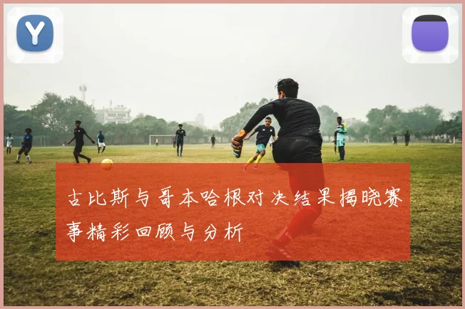 古比斯与哥本哈根对决结果揭晓赛事精彩回顾与分析