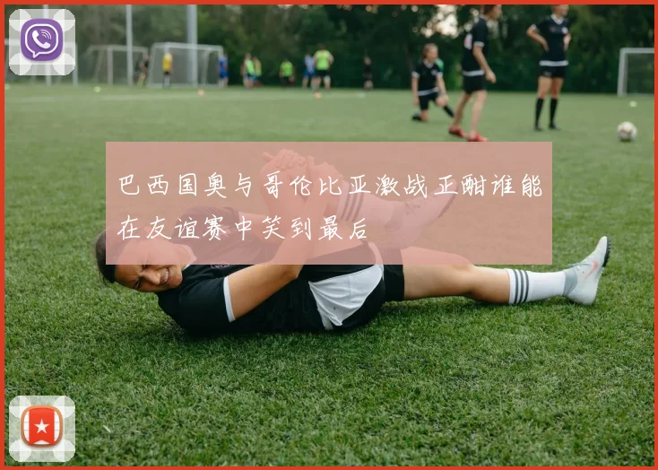 巴西国奥与哥伦比亚激战正酣谁能在友谊赛中笑到最后